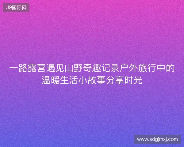 一路露营遇见山野奇趣记录户外旅行中的温暖生活小故事分享时光